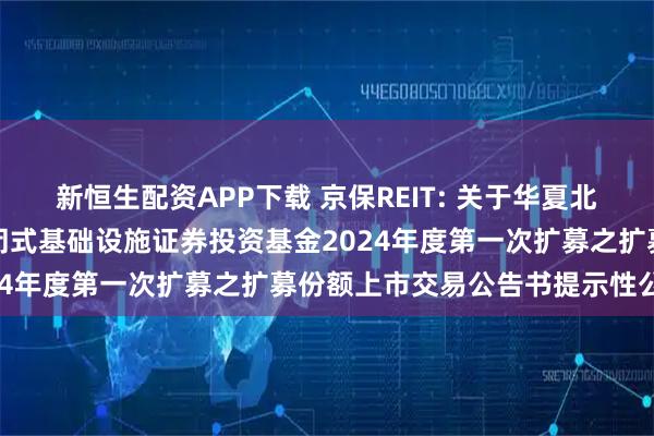 新恒生配资APP下载 京保REIT: 关于华夏北京保障房中心租赁住房封闭式基础设施证券投资基金2024年度第一次扩募之扩募份额上市交易公告书提示性公告
