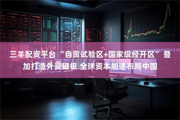 三羊配资平台 “自贸试验区+国家级经开区” 叠加打造外资磁极 全球资本加速布局中国