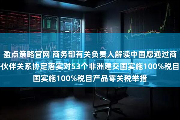 盈点策略官网 商务部有关负责人解读中国愿通过商签共同发展经济伙伴关系协定落实对53个非洲建交国实施100%税目产品零关税举措