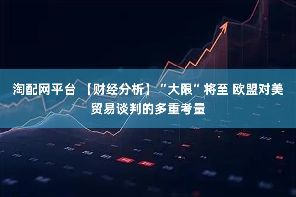 淘配网平台 【财经分析】“大限”将至 欧盟对美贸易谈判的多重考量