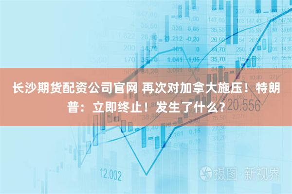 长沙期货配资公司官网 再次对加拿大施压！特朗普：立即终止！发生了什么？
