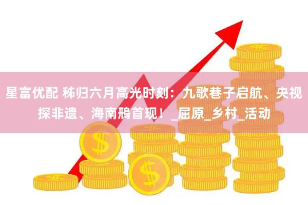 星富优配 秭归六月高光时刻：九歌巷子启航、央视探非遗、海南鳽首现！_屈原_乡村_活动
