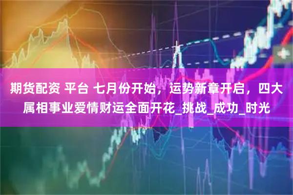 期货配资 平台 七月份开始，运势新章开启，四大属相事业爱情财运全面开花_挑战_成功_时光