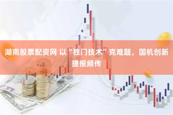 湖南股票配资网 以“独门技术”克难题，国机创新捷报频传