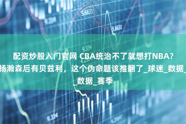 配资炒股入门官网 CBA统治不了就想打NBA？前有杨瀚森后有贝兹利，这个伪命题该推翻了_球迷_数据_赛季
