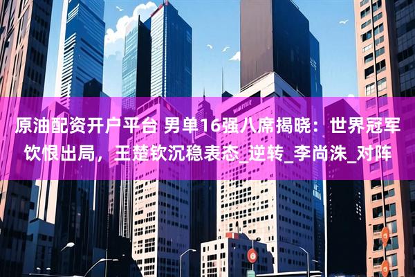原油配资开户平台 男单16强八席揭晓：世界冠军饮恨出局，王楚钦沉稳表态_逆转_李尚洙_对阵