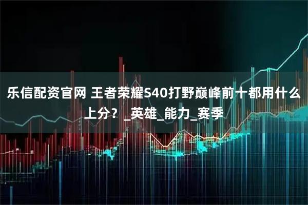 乐信配资官网 王者荣耀S40打野巅峰前十都用什么上分？_英雄_能力_赛季