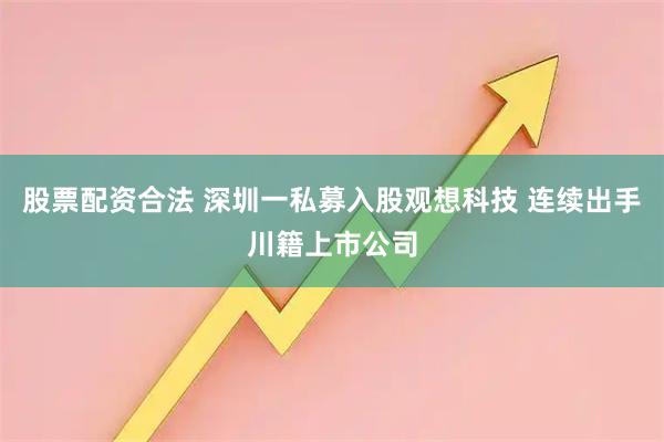 股票配资合法 深圳一私募入股观想科技 连续出手川籍上市公司