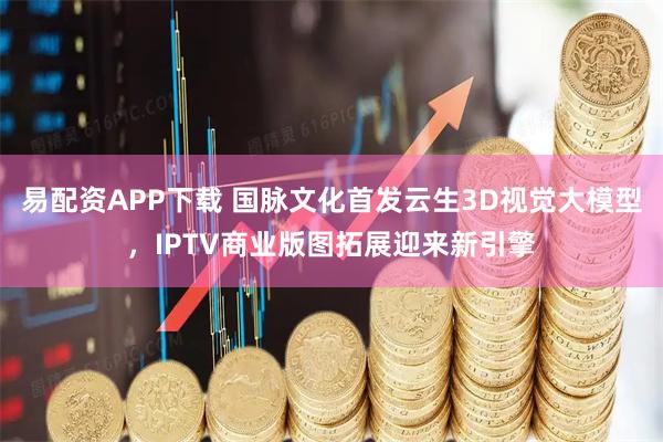 易配资APP下载 国脉文化首发云生3D视觉大模型，IPTV商业版图拓展迎来新引擎