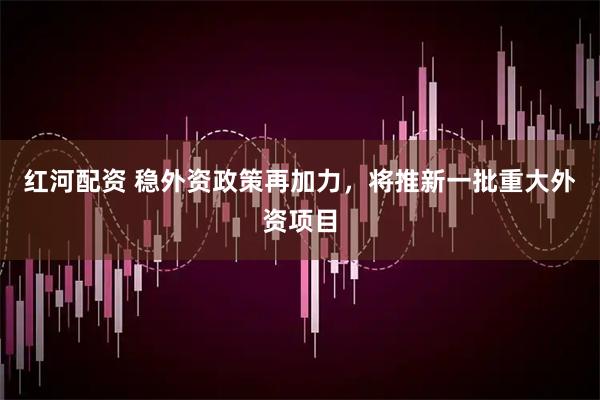 红河配资 稳外资政策再加力，将推新一批重大外资项目