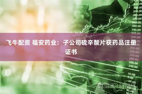 飞牛配资 福安药业：子公司硫辛酸片获药品注册证书