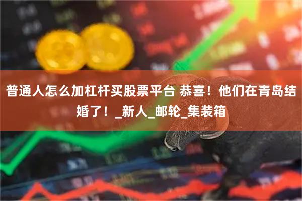 普通人怎么加杠杆买股票平台 恭喜！他们在青岛结婚了！_新人_邮轮_集装箱