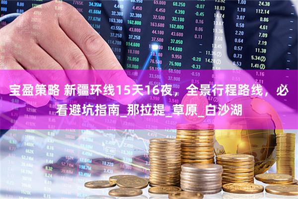 宝盈策略 新疆环线15天16夜，全景行程路线，必看避坑指南_那拉提_草原_白沙湖
