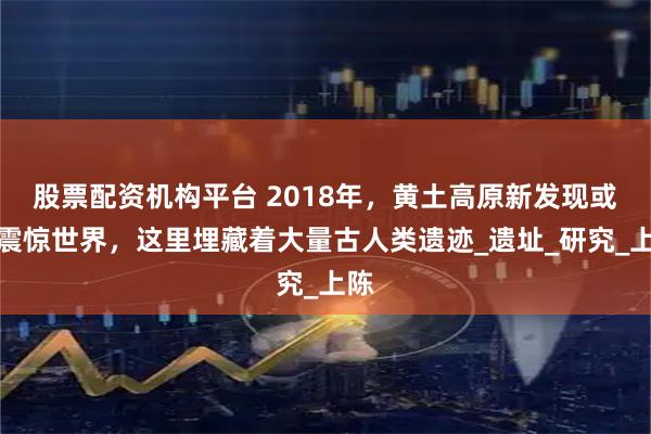 股票配资机构平台 2018年，黄土高原新发现或将震惊世界，这里埋藏着大量古人类遗迹_遗址_研究_上陈