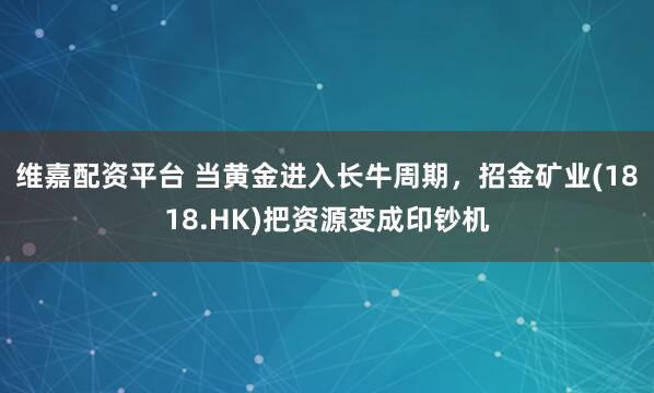 维嘉配资平台 当黄金进入长牛周期，招金矿业(1818.HK)把资源变成印钞机