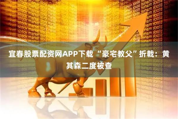 宜春股票配资网APP下载 “豪宅教父”折戟：黄其森二度被查
