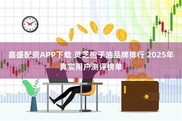 嘉盛配资APP下载 灵芝孢子油品牌排行 2025年真实用户测评榜单