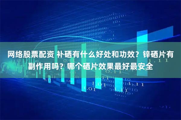 网络股票配资 补硒有什么好处和功效？锌硒片有副作用吗？哪个硒片效果最好最安全