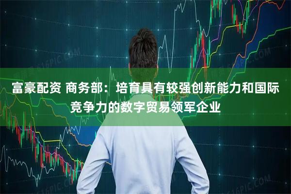 富豪配资 商务部：培育具有较强创新能力和国际竞争力的数字贸易领军企业