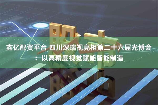 鑫亿配资平台 四川深瑞视亮相第二十六届光博会：以高精度视觉赋能智能制造