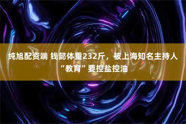 纯旭配资端 钱懿体重232斤，被上海知名主持人“教育”要控盐控油