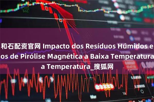和石配资官网 Impacto dos Resíduos Húmidos em Fornos de Pirólise Magnética a Baixa Temperatura_搜狐网