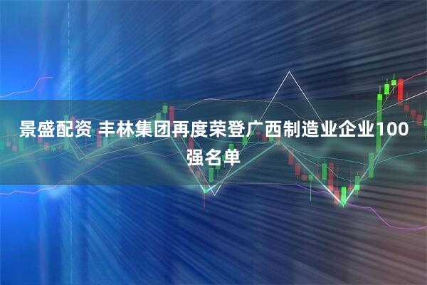 景盛配资 丰林集团再度荣登广西制造业企业100强名单