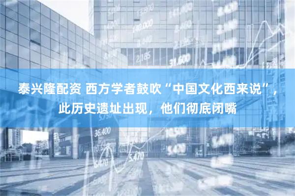 泰兴隆配资 西方学者鼓吹“中国文化西来说”，此历史遗址出现，他们彻底闭嘴