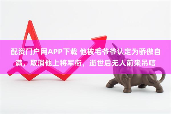 配资门户网APP下载 他被毛爷爷认定为骄傲自满，取消他上将军衔，逝世后无人前来吊唁