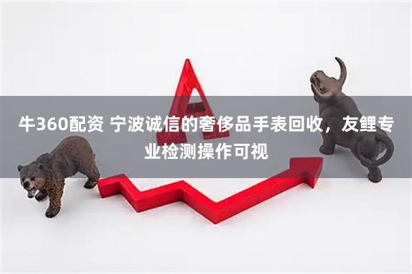 牛360配资 宁波诚信的奢侈品手表回收，友鲤专业检测操作可视