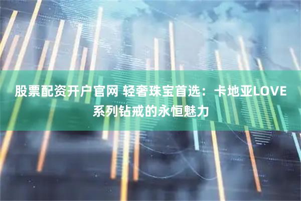 股票配资开户官网 轻奢珠宝首选：卡地亚LOVE系列钻戒的永恒魅力