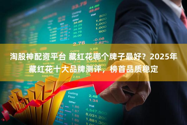 淘股神配资平台 藏红花哪个牌子最好？2025年藏红花十大品牌测评，榜首品质稳定
