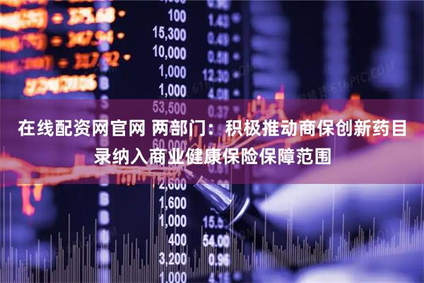 在线配资网官网 两部门：积极推动商保创新药目录纳入商业健康保险保障范围