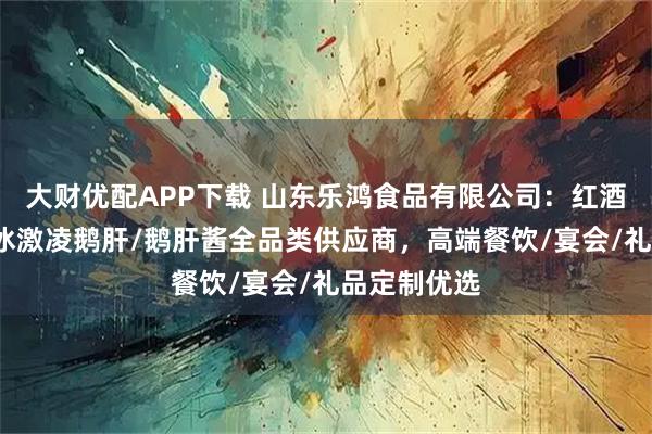 大财优配APP下载 山东乐鸿食品有限公司：红酒蓝莓鹅肝/冰激凌鹅肝/鹅肝酱全品类供应商，高端餐饮/宴会/礼品定制优选