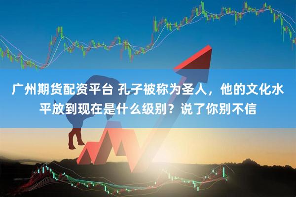 广州期货配资平台 孔子被称为圣人，他的文化水平放到现在是什么级别？说了你别不信