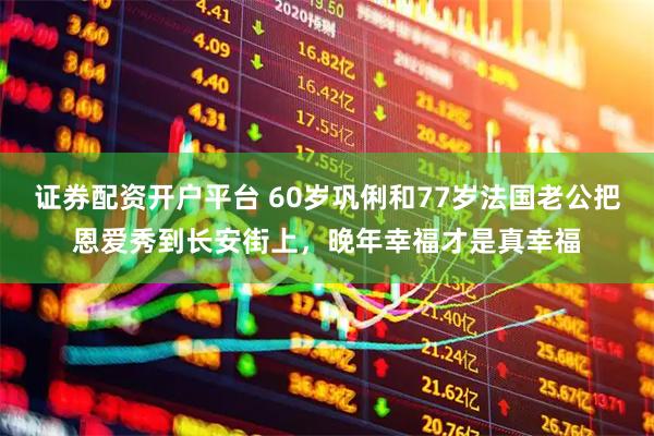 证券配资开户平台 60岁巩俐和77岁法国老公把恩爱秀到长安街上，晚年幸福才是真幸福