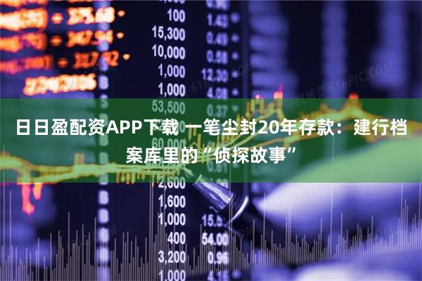 日日盈配资APP下载 一笔尘封20年存款：建行档案库里的“侦探故事”