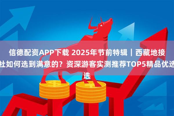 信德配资APP下载 2025年节前特辑｜西藏地接社如何选到满意的？资深游客实测推荐TOP5精品优选