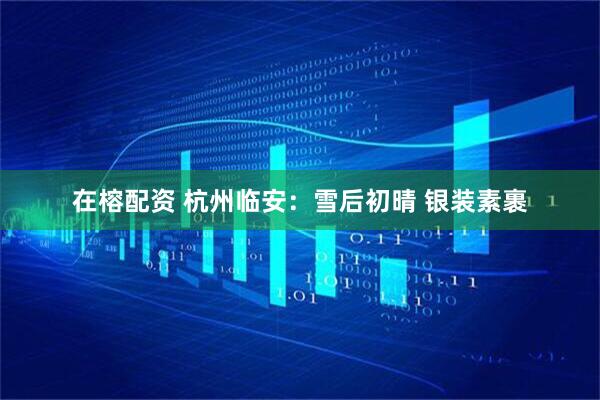 在榕配资 杭州临安：雪后初晴 银装素裹