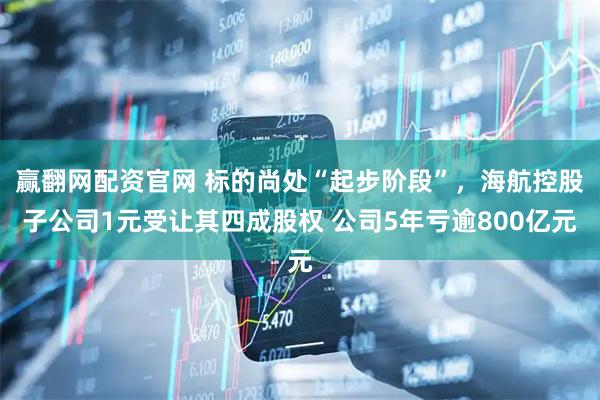 赢翻网配资官网 标的尚处“起步阶段”，海航控股子公司1元受让其四成股权 公司5年亏逾800亿元