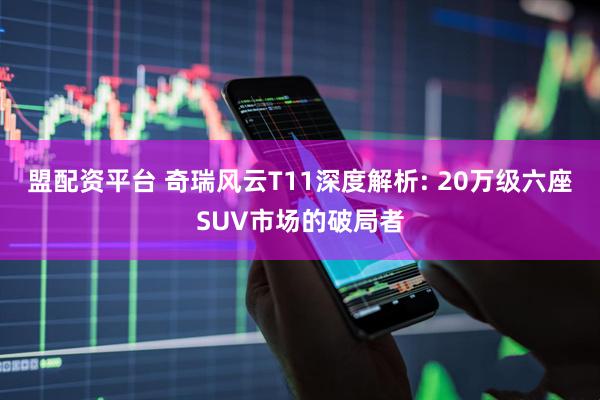 盟配资平台 奇瑞风云T11深度解析: 20万级六座SUV市场的破局者