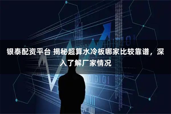 银泰配资平台 揭秘超算水冷板哪家比较靠谱，深入了解厂家情况
