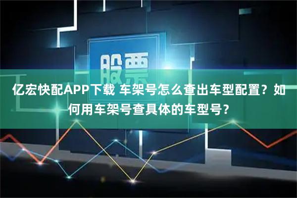 亿宏快配APP下载 车架号怎么查出车型配置？如何用车架号查具体的车型号？