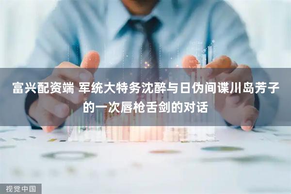 富兴配资端 军统大特务沈醉与日伪间谍川岛芳子的一次唇枪舌剑的对话