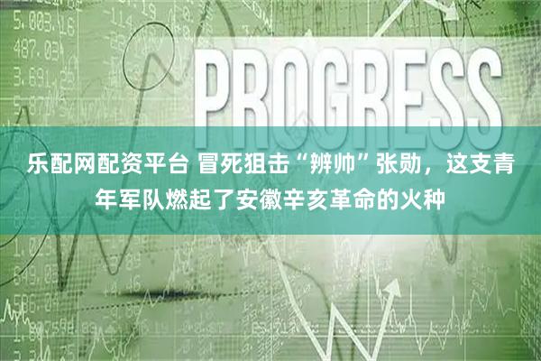 乐配网配资平台 冒死狙击“辨帅”张勋，这支青年军队燃起了安徽辛亥革命的火种