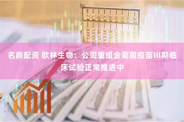 名鼎配资 欧林生物：公司重组金葡菌疫苗Ⅲ期临床试验正常推进中
