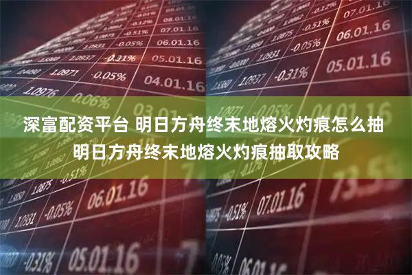 深富配资平台 明日方舟终末地熔火灼痕怎么抽 明日方舟终末地熔火灼痕抽取攻略
