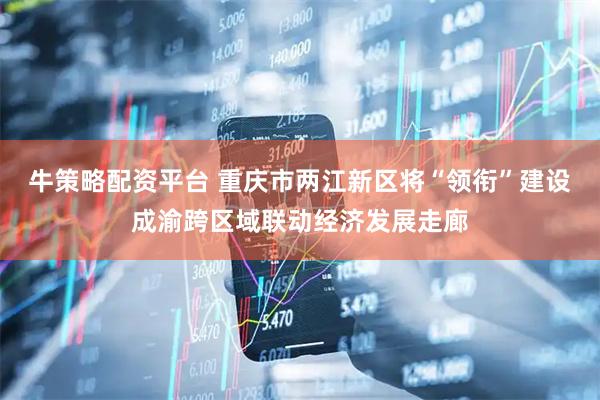 牛策略配资平台 重庆市两江新区将“领衔”建设成渝跨区域联动经济发展走廊