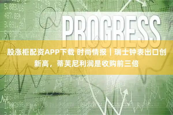 股涨柜配资APP下载 时尚情报｜瑞士钟表出口创新高，蒂芙尼利润是收购前三倍