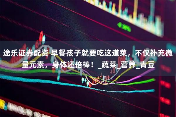 途乐证券配资 早餐孩子就要吃这道菜，不仅补充微量元素，身体还倍棒！_蔬菜_营养_青豆
